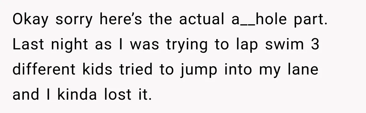 Okay sorry here’s the actual a__hole part. Last night as I was trying to lap swim 3 different kids tried to jump into my lane and I kinda lost it.