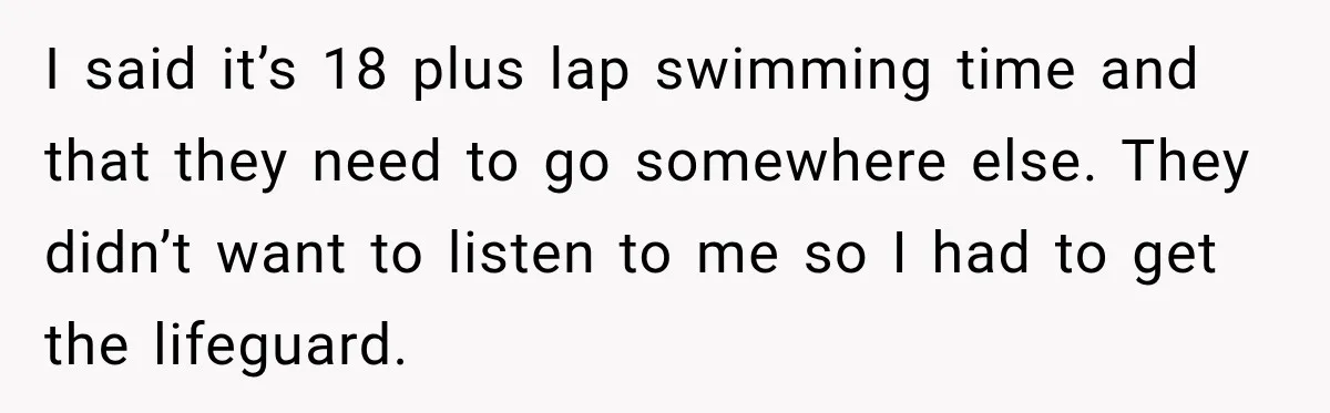 I said it’s 18 plus lap swimming time and that they need to go somewhere else. They didn’t want to listen to me so I had to get the lifeguard.