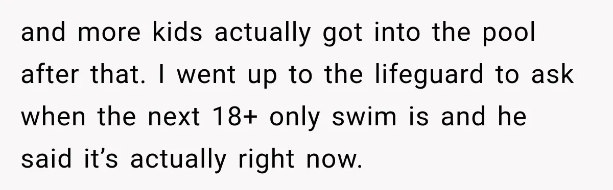 and more kids actually got into the pool after that. I went up to the lifeguard to ask when the next 18+ only swim is and he said it’s actually...