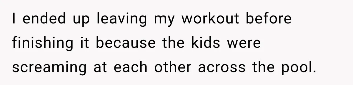 I ended up leaving my workout before finishing it because the kids were screaming at each other across the pool.
