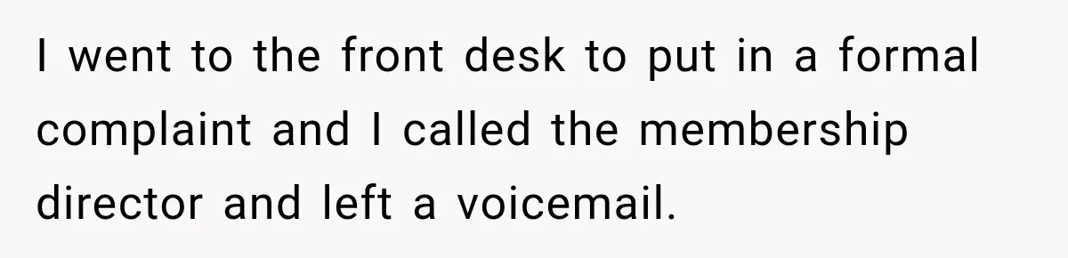 I went to the front desk to put in a formal complaint and I called the membership director and left a voicemail.