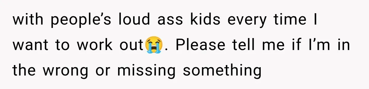 with people’s loud ass kids every time I want to work out😭. Please tell me if I’m in the wrong or missing something
