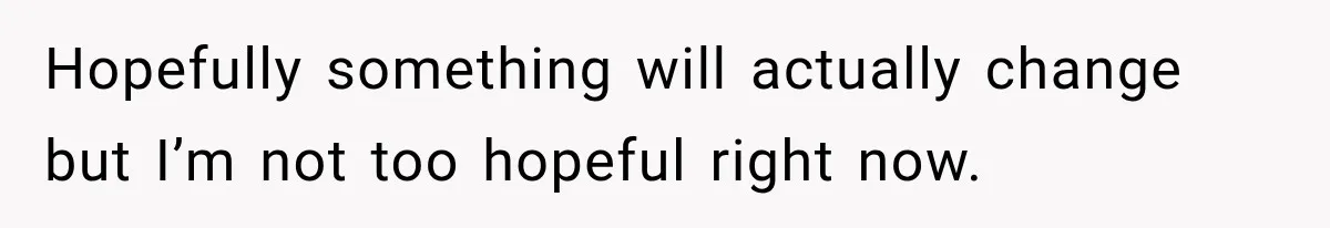 Hopefully something will actually change but I’m not too hopeful right now.
