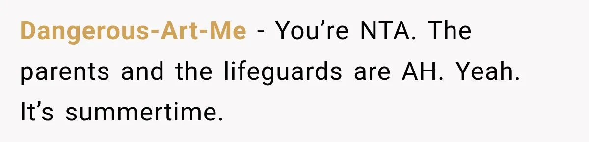 Dangerous-Art-Me − You’re NTA. The parents and the lifeguards are AH. Yeah. It’s summertime.