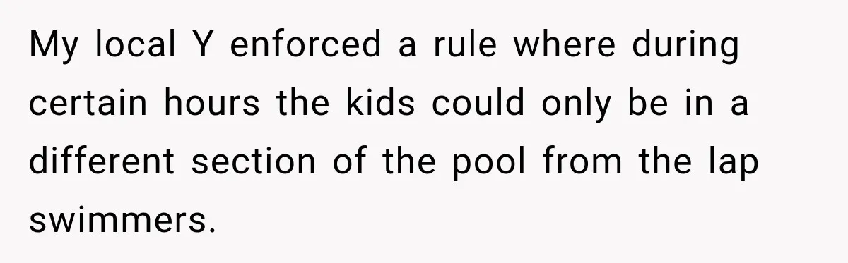 My local Y enforced a rule where during certain hours the kids could only be in a different section of the pool from the lap swimmers.