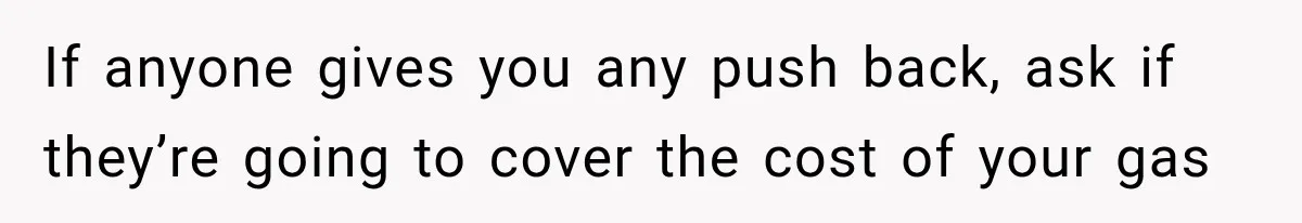 If anyone gives you any push back, ask if they’re going to cover the cost of your gas