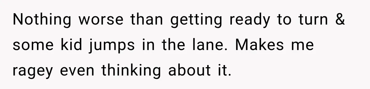 Nothing worse than getting ready to turn & some kid jumps in the lane. Makes me ragey even thinking about it.