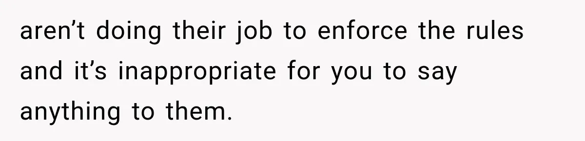 aren’t doing their job to enforce the rules and it’s inappropriate for you to say anything to them.