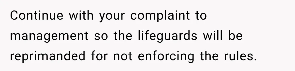 Continue with your complaint to management so the lifeguards will be reprimanded for not enforcing the rules.