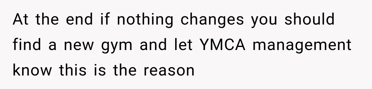 At the end if nothing changes you should find a new gym and let YMCA management know this is the reason
