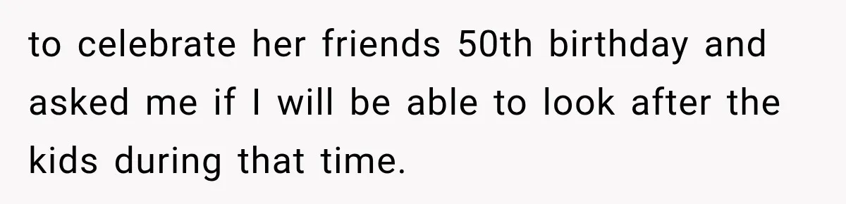 to celebrate her friends 50th birthday and asked me if I will be able to look after the kids during that time.