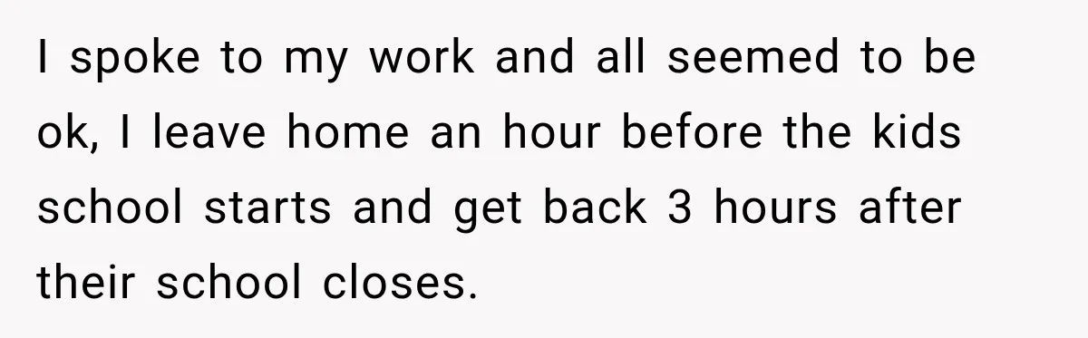 I spoke to my work and all seemed to be ok, I leave home an hour before the kids school starts and get back 3 hours after their school closes.