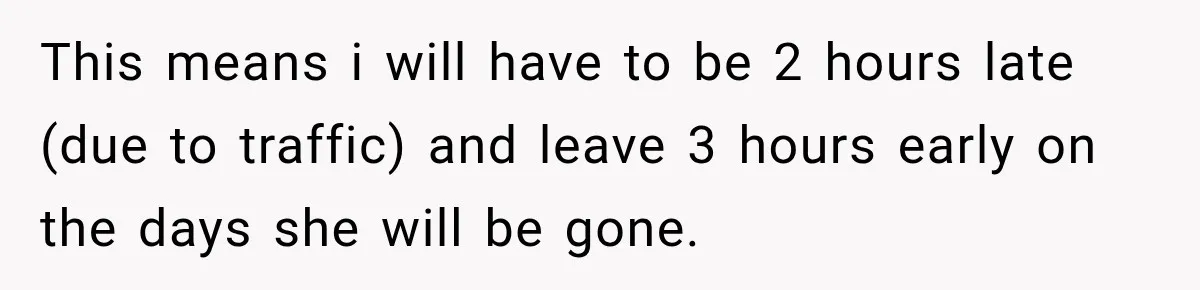 This means i will have to be 2 hours late (due to traffic) and leave 3 hours early on the days she will be gone.