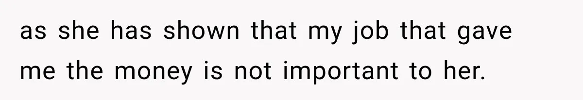 as she has shown that my job that gave me the money is not important to her.