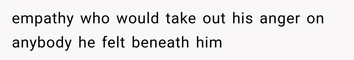 empathy who would take out his anger on anybody he felt beneath him