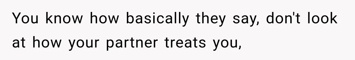 You know how basically they say, don't look at how your partner treats you,
