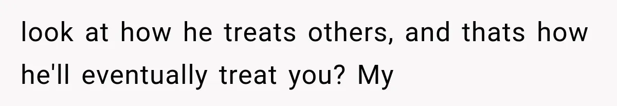 look at how he treats others, and thats how he'll eventually treat you? My