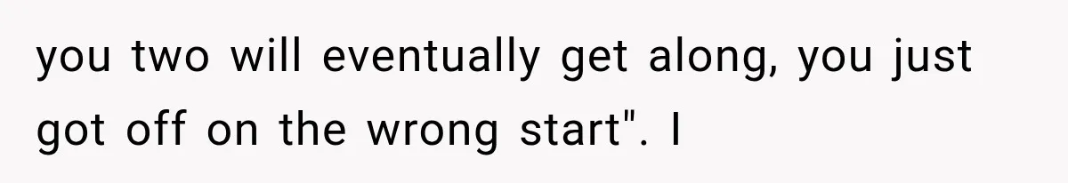 you two will eventually get along, you just got off on the wrong start". I