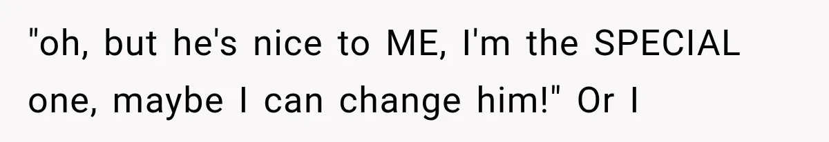 "oh, but he's nice to ME, I'm the SPECIAL one, maybe I can change him!" Or I