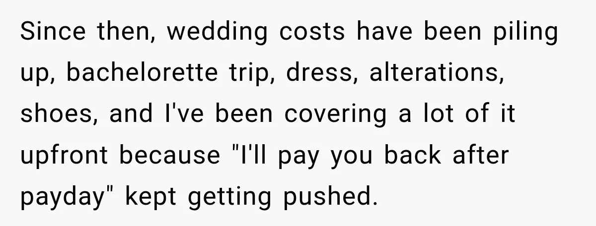 She Refused to Keep Funding Her Sister’s Wedding, Until a $2,000 Debt Was Finally Paid Back Since then, wedding costs have been piling up, bachelorette trip, dress, alterations, shoes, and I've been covering a lot of it upfront because "I'll pay you back after payday" kept...