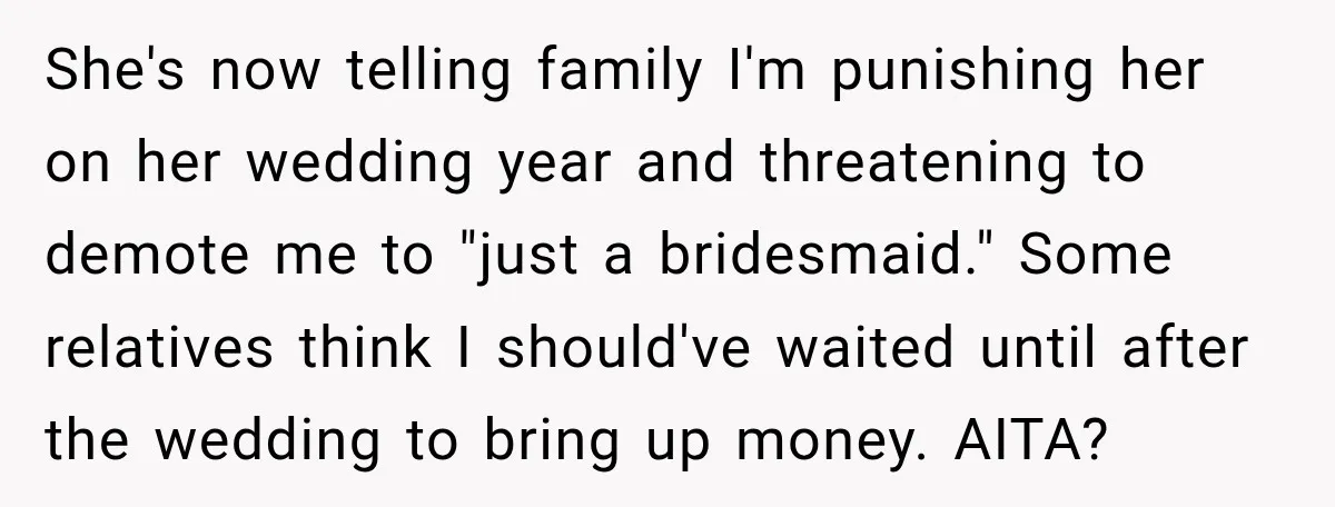 She Refused to Keep Funding Her Sister’s Wedding, Until a $2,000 Debt Was Finally Paid Back She's now telling family I'm punishing her on her wedding year and threatening to demote me to "just a bridesmaid." Some relatives think I should've waited until after the wedding...