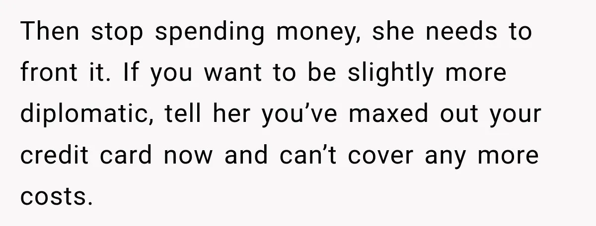 She Refused to Keep Funding Her Sister’s Wedding, Until a $2,000 Debt Was Finally Paid Back Then stop spending money, she needs to front it. If you want to be slightly more diplomatic, tell her you’ve maxed out your credit card now and can’t cover any...