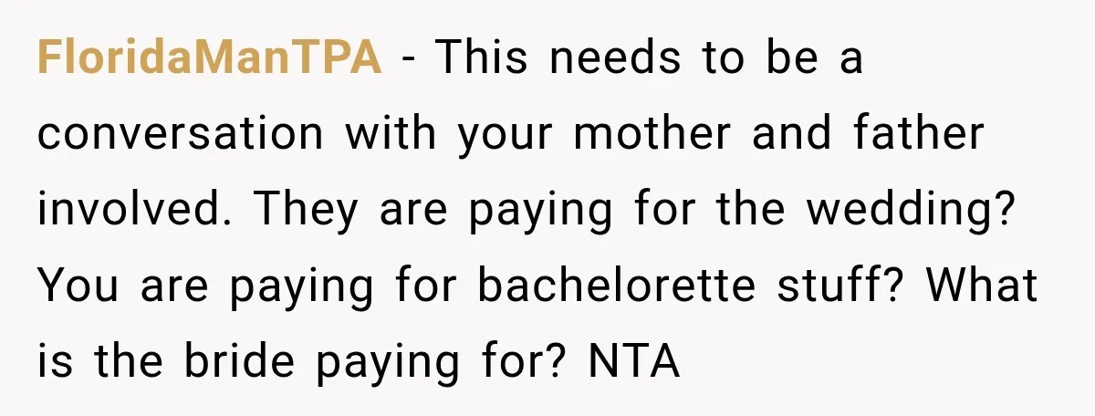 She Refused to Keep Funding Her Sister’s Wedding, Until a $2,000 Debt Was Finally Paid Back FloridaManTPA − This needs to be a conversation with your mother and father involved. They are paying for the wedding? You are paying for bachelorette stuff? What is the bride...