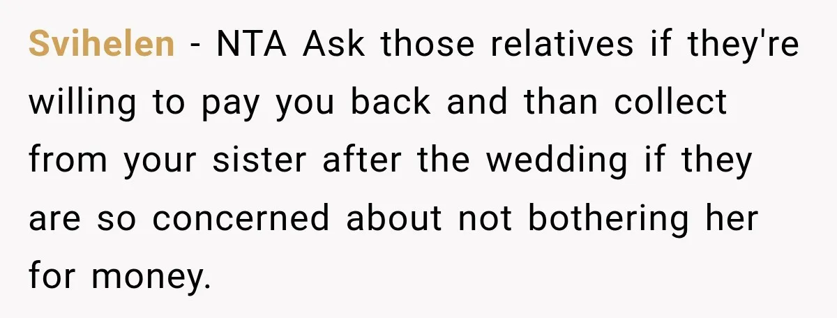She Refused to Keep Funding Her Sister’s Wedding, Until a $2,000 Debt Was Finally Paid Back Svihelen − NTA Ask those relatives if they're willing to pay you back and than collect from your sister after the wedding if they are so concerned about not bothering...