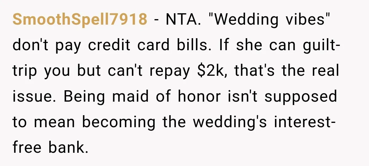She Refused to Keep Funding Her Sister’s Wedding, Until a $2,000 Debt Was Finally Paid Back SmoothSpell7918 − NTA. "Wedding vibes" don't pay credit card bills. If she can guilt-trip you but can't repay $2k, that's the real issue. Being maid of honor isn't supposed to...