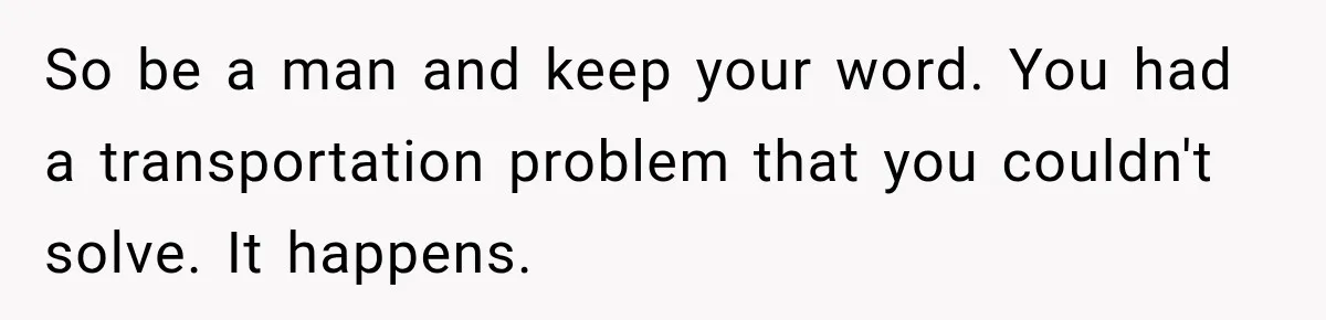 So be a man and keep your word. You had a transportation problem that you couldn't solve. It happens.