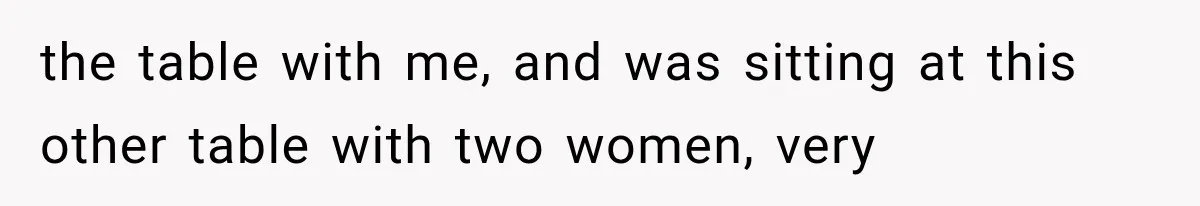 the table with me, and was sitting at this other table with two women, very