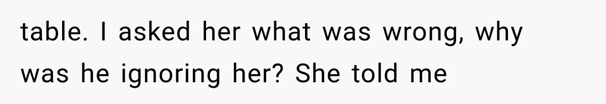 table. I asked her what was wrong, why was he ignoring her? She told me