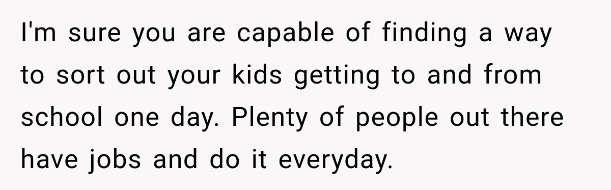 I'm sure you are capable of finding a way to sort out your kids getting to and from school one day. Plenty of people out there have jobs and do...