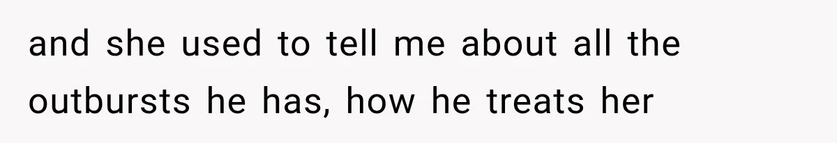 and she used to tell me about all the outbursts he has, how he treats her