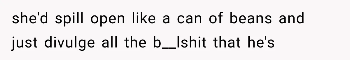 she'd spill open like a can of beans and just divulge all the b__lshit that he's