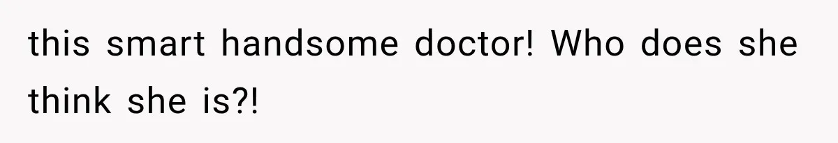 this smart handsome doctor! Who does she think she is?!