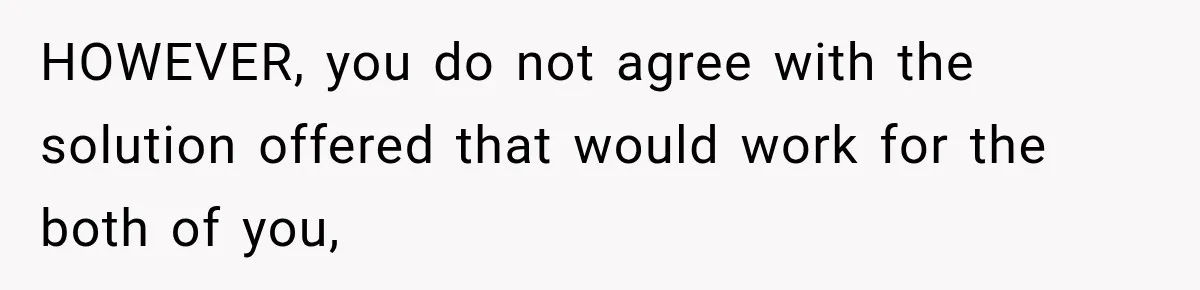 HOWEVER, you do not agree with the solution offered that would work for the both of you,