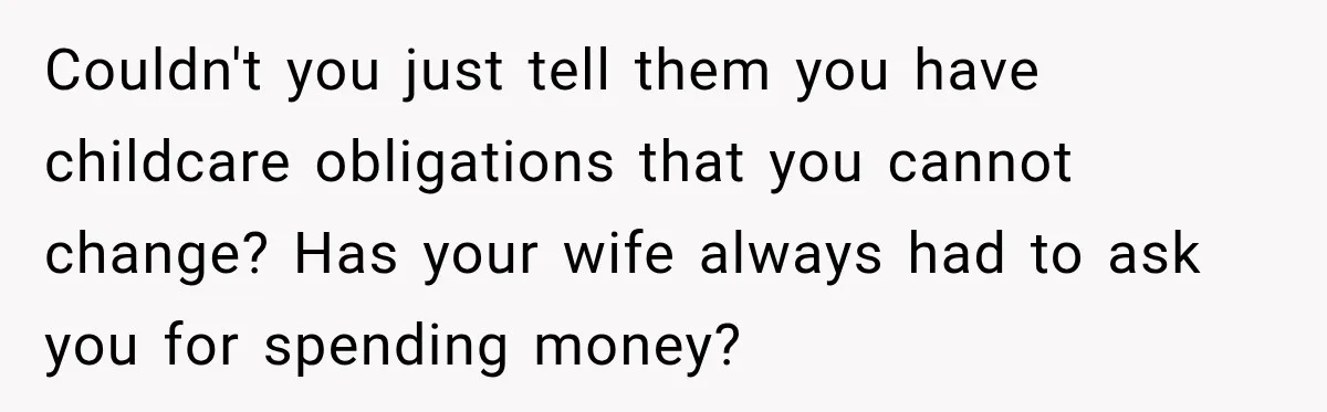 Couldn't you just tell them you have childcare obligations that you cannot change? Has your wife always had to ask you for spending money?