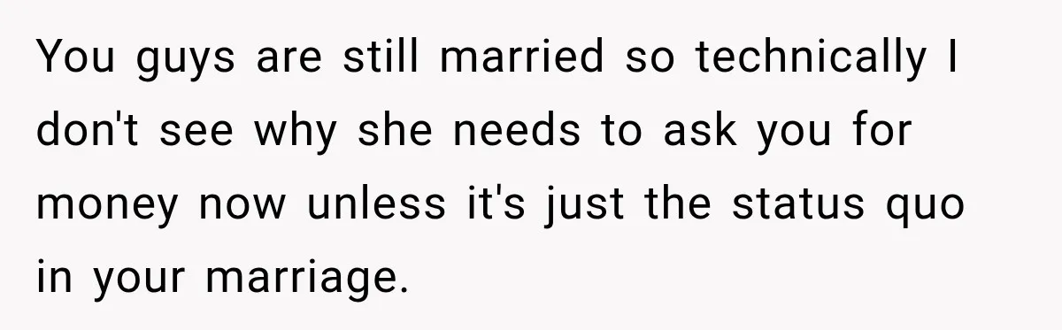 You guys are still married so technically I don't see why she needs to ask you for money now unless it's just the status quo in your marriage.