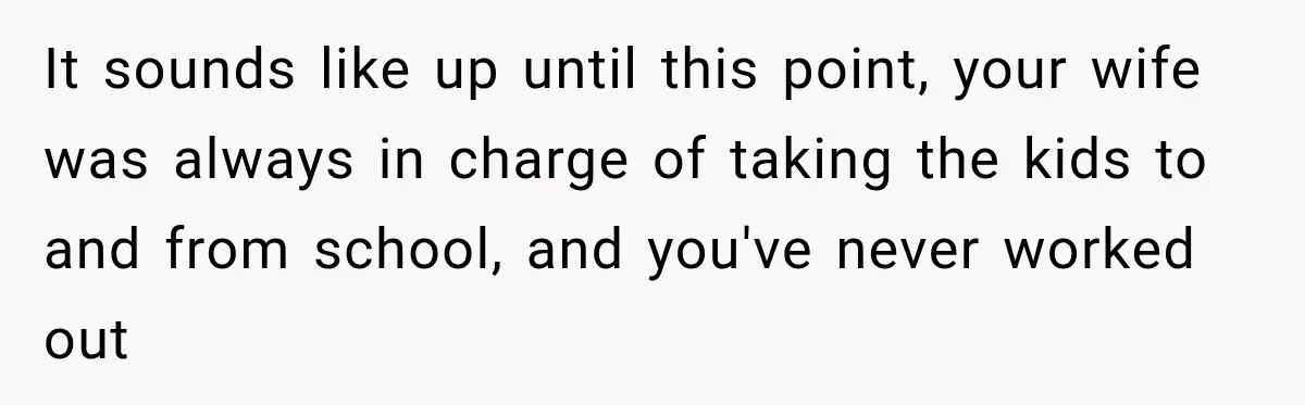 It sounds like up until this point, your wife was always in charge of taking the kids to and from school, and you've never worked out