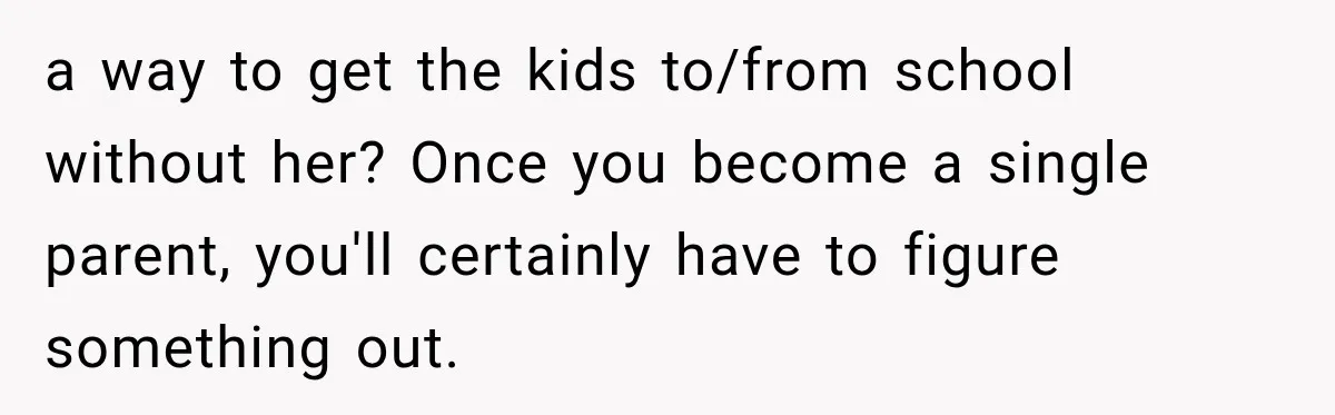 a way to get the kids to/from school without her? Once you become a single parent, you'll certainly have to figure something out.