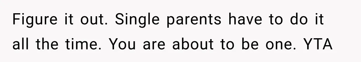 Figure it out. Single parents have to do it all the time. You are about to be one. YTA
