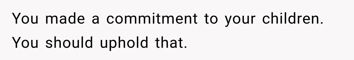 You made a commitment to your children. You should uphold that.