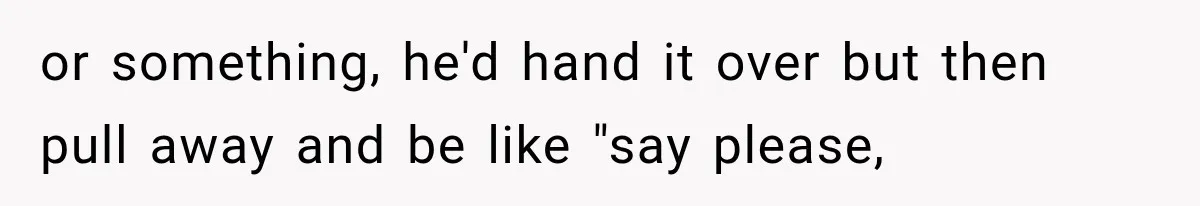 or something, he'd hand it over but then pull away and be like "say please,