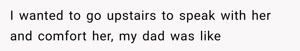 I wanted to go upstairs to speak with her and comfort her, my dad was like