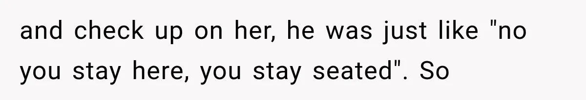 and check up on her, he was just like "no you stay here, you stay seated". So
