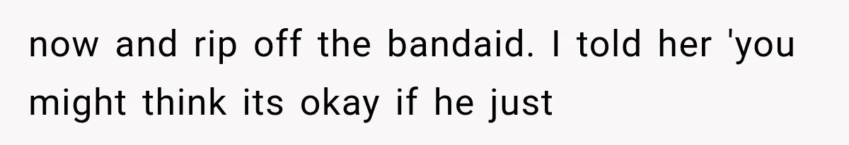 now and rip off the bandaid. I told her 'you might think its okay if he just