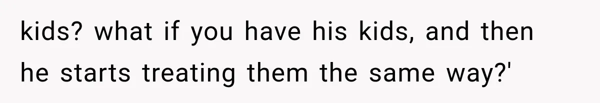 kids? what if you have his kids, and then he starts treating them the same way?'
