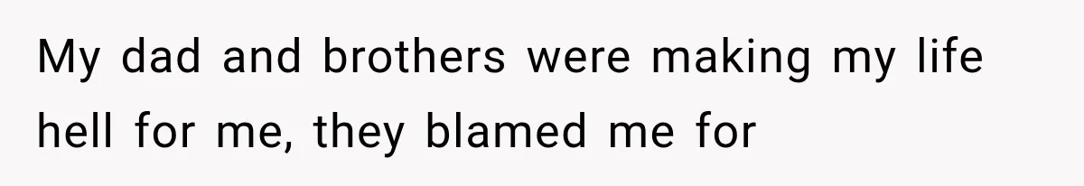 My dad and brothers were making my life hell for me, they blamed me for