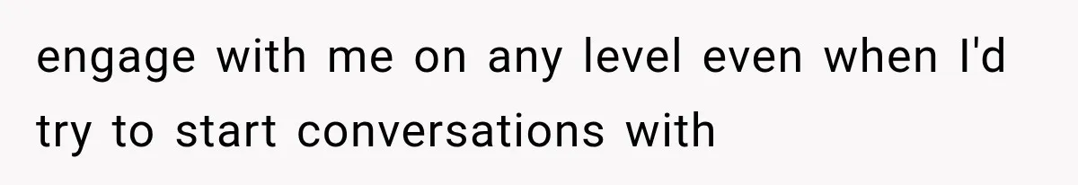 engage with me on any level even when I'd try to start conversations with